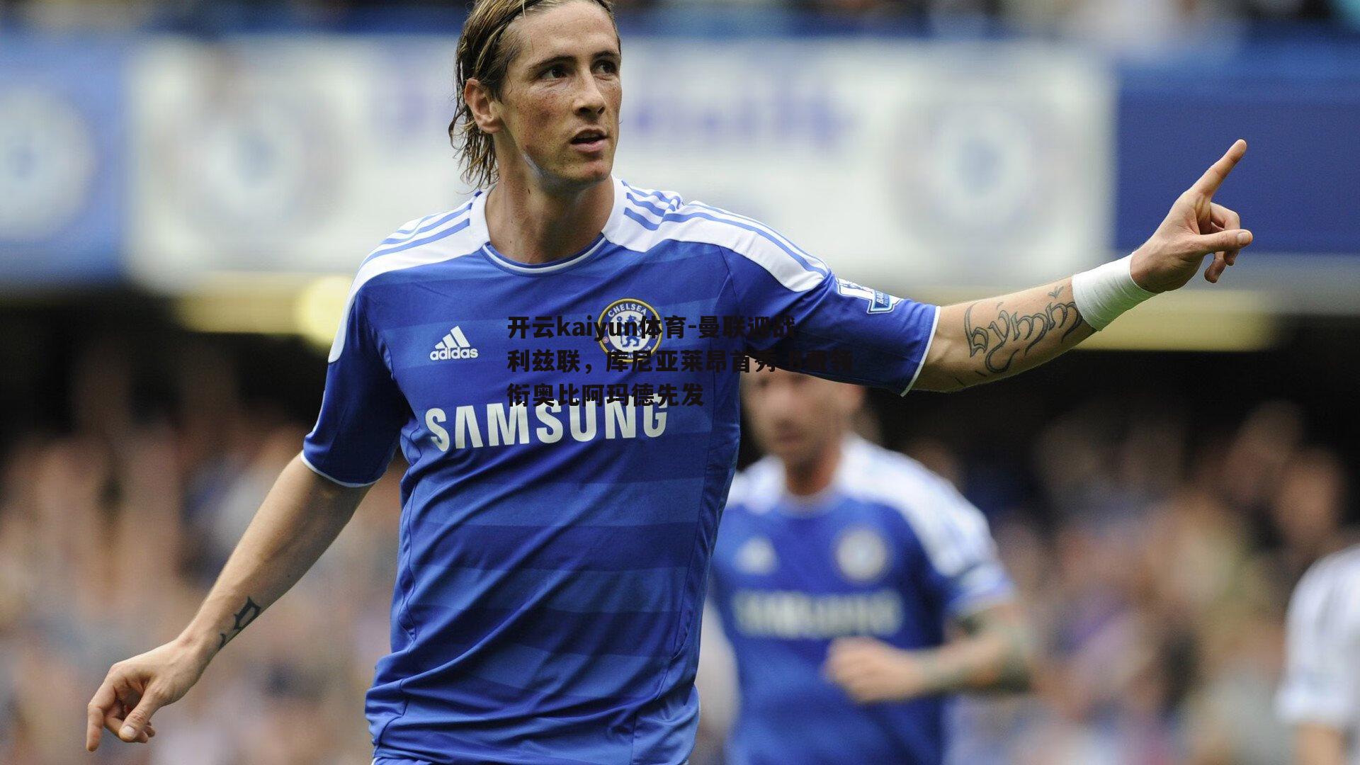 开云kaiyun体育-曼联迎战利兹联，库尼亚莱昂首秀 B费领衔奥比阿玛德先发